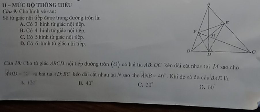 MỨC ĐQ tHÔNG HIÉU 
Câu 9: Cho hình vẽ sau:
Số tứ giác nội tiếp được trong đường tròn là:
A. Có 3 hình tứ giác nội tiếp.
B. Có 4 hình tứ giác nội tiếp.
C. Có 5 hình tứ giác nội tiếp.
D. Có 6 hình tứ giác nội tiếp.
Cău 10: Cho tứ giác ABCD nội tiếp đường tròn (O) có hai tia AB; DC kéo dài cặt nhau tại M sao cho
AMD = 20° và hai tia :D:BC kéo dài cất nhau tại N sao cho '' ANB = 40''. Khi đó số đo của BAD là.
A. 120° B. 40°
C. 20°
D. 60°