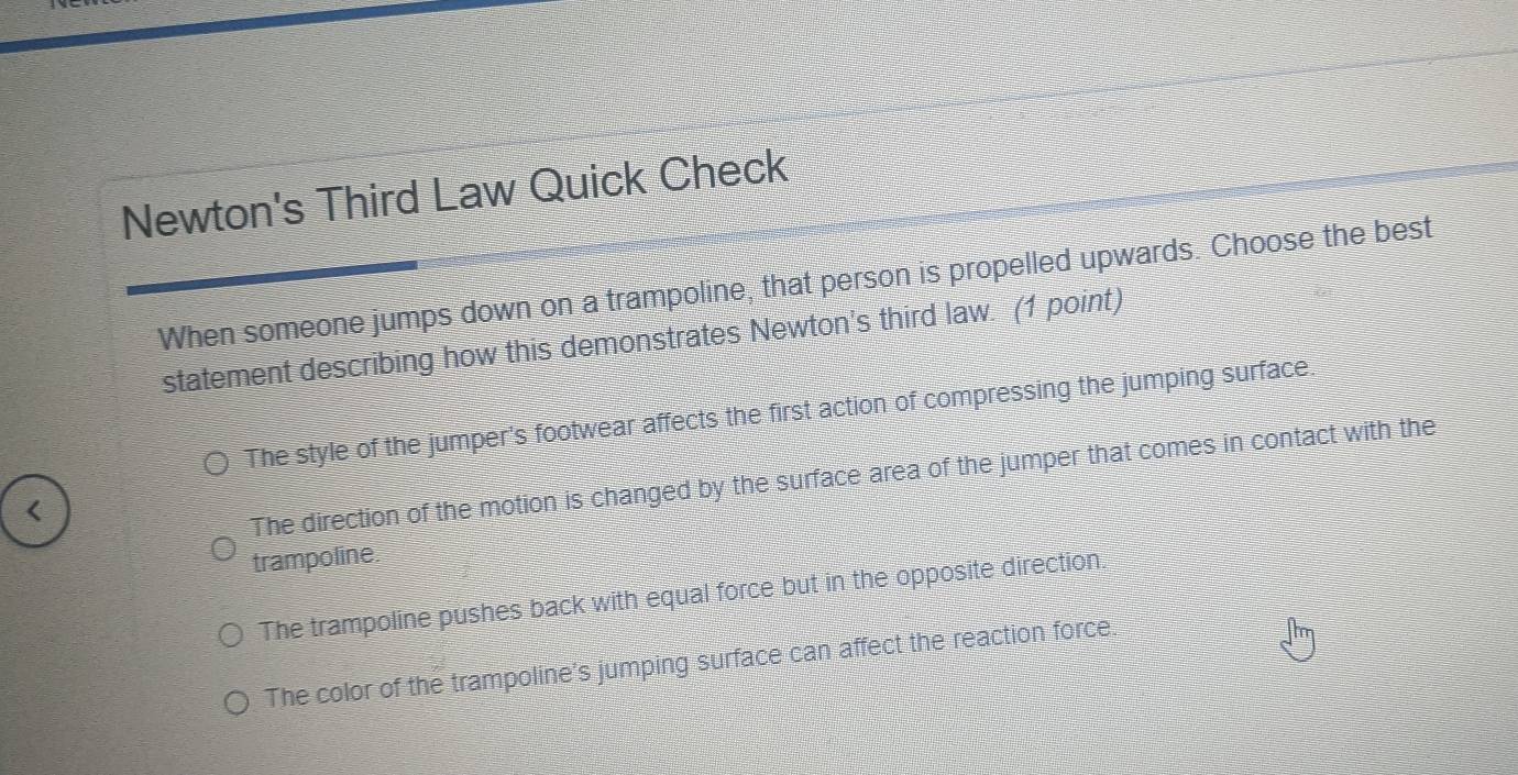 Newton's Third Law Quick Check
When someone jumps down on a trampoline, that person is propelled upwards. Choose the best
statement describing how this demonstrates Newton's third law. (1 point)
The style of the jumper's footwear affects the first action of compressing the jumping surface.
The direction of the motion is changed by the surface area of the jumper that comes in contact with the
trampoline.
The trampoline pushes back with equal force but in the opposite direction.
The color of the trampoline's jumping surface can affect the reaction force.