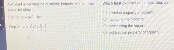 A student is deriving the quadratic formula. Her first two Which best explains or justifies Step 2?
steps are shown.
division property of equality
Step 1: -c=ax^2+bx factoring the binomial
Step 2: -c=a(x^2+ b/a x) completing the square
subtraction property of equality