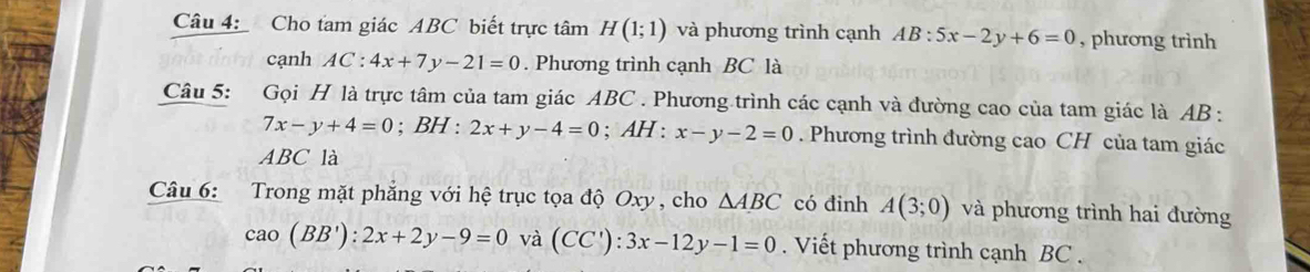 Cho tam giác ABC biết trực tâm H(1;1) và phương trình cạnh AB:5x-2y+6=0 , phương trình 
cạnh AC:4x+7y-21=0. Phương trình cạnh BC là 
Câu 5: Gọi H là trực tâm của tam giác ABC. Phương trình các cạnh và đường cao của tam giác là AB :
7x-y+4=0^ BH : 2x+y-4=0; AH : x-y-2=0. Phương trình đường cao CH của tam giác
ABC là 
Câu 6: Trong mặt phẳng với hệ trục tọa độ Oxy , cho △ ABC có đinh A(3;0) và phương trình hai đường
cao(BB'):2x+2y-9=0 và (CC'):3x-12y-1=0. Viết phương trình cạnh BC.