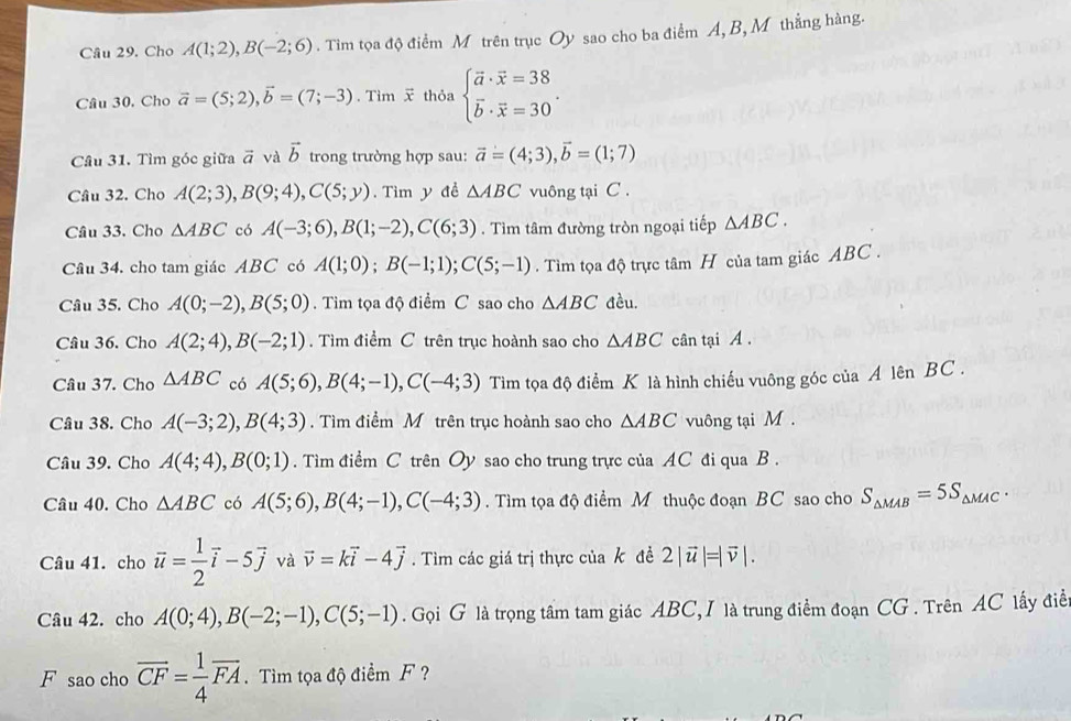 Cho A(1;2),B(-2;6). Tim tọa độ điểm M trên trục Oy sao cho ba điểm A, B, M thẳng hàng.
Câu 30, Cho vector a=(5;2),vector b=(7;-3). Tìm  thỏa beginarrayl vector a· vector x=38 vector b· vector x=30endarray. .
Câu 31. Tìm góc giữa vector a và vector b trong trường hợp sau: vector a=(4;3),vector b=(1;7)
Cầu 32. Cho A(2;3),B(9;4),C(5;y). Tìm y đề △ ABC vuông tại C .
Cầu 33. Cho △ ABC có A(-3;6),B(1;-2),C(6;3). Tìm tâm đường tròn ngoại tiếp △ ABC.
Câu 34. cho tam giác ABC có A(1;0);B(-1;1);C(5;-1). Tìm tọa độ trực tâm H của tam giác ABC .
Câu 35. Cho A(0;-2),B(5;0).  Tìm tọa độ điểm C sao cho △ ABC đều.
Câu 36. Cho A(2;4),B(-2;1).  Tìm điểm C trên trục hoành sao cho △ ABC cân tại A .
Câu 37. Cho △ ABC có A(5;6),B(4;-1),C(-4;3) Tìm tọa độ điểm K là hình chiếu vuông góc của A lên BC .
Câu 38. Cho A(-3;2),B(4;3). Tìm điểm M trên trục hoành sao cho △ ABC vuông tại M .
Câu 39. Cho A(4;4),B(0;1). Tìm điểm C trên Oy sao cho trung trực của AC đi qua B .
Câu 40. Cho △ ABC có A(5;6),B(4;-1),C(-4;3). Tìm tọa độ điểm M thuộc đoạn BC sao cho S_△ MAB=5S_△ MAC.
Câu 41. cho vector u= 1/2 vector i-5vector j và vector v=kvector i-4vector j. Tìm các giá trị thực của k đề 2|vector u|=|vector v|.
Câu 42. cho A(0;4),B(-2;-1),C(5;-1). Gọi G là trọng tâm tam giác ABC, I là trung điểm đoạn CG . Trên AC lấy điễn
F sao cho overline CF= 1/4 overline FA.  Tìm tọa độ điểm F ?