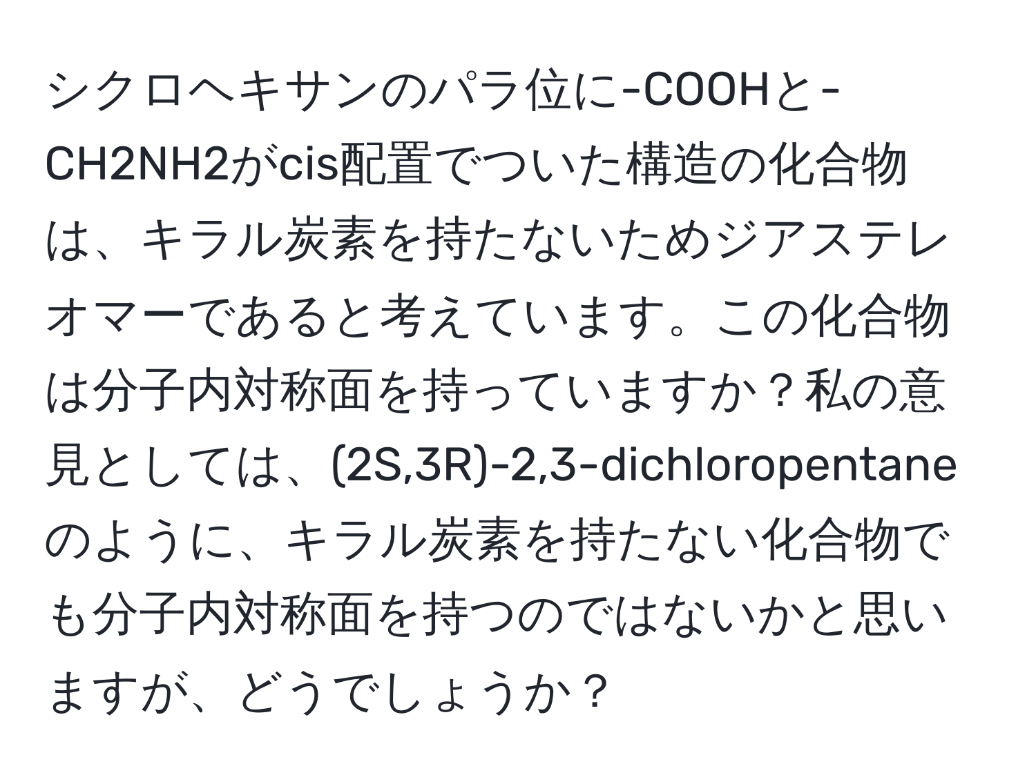 シクロヘキサンのパラ位に-COOHと-CH2NH2がcis配置でついた構造の化合物は、キラル炭素を持たないためジアステレオマーであると考えています。この化合物は分子内対称面を持っていますか？私の意見としては、(2S,3R)-2,3-dichloropentaneのように、キラル炭素を持たない化合物でも分子内対称面を持つのではないかと思いますが、どうでしょうか？