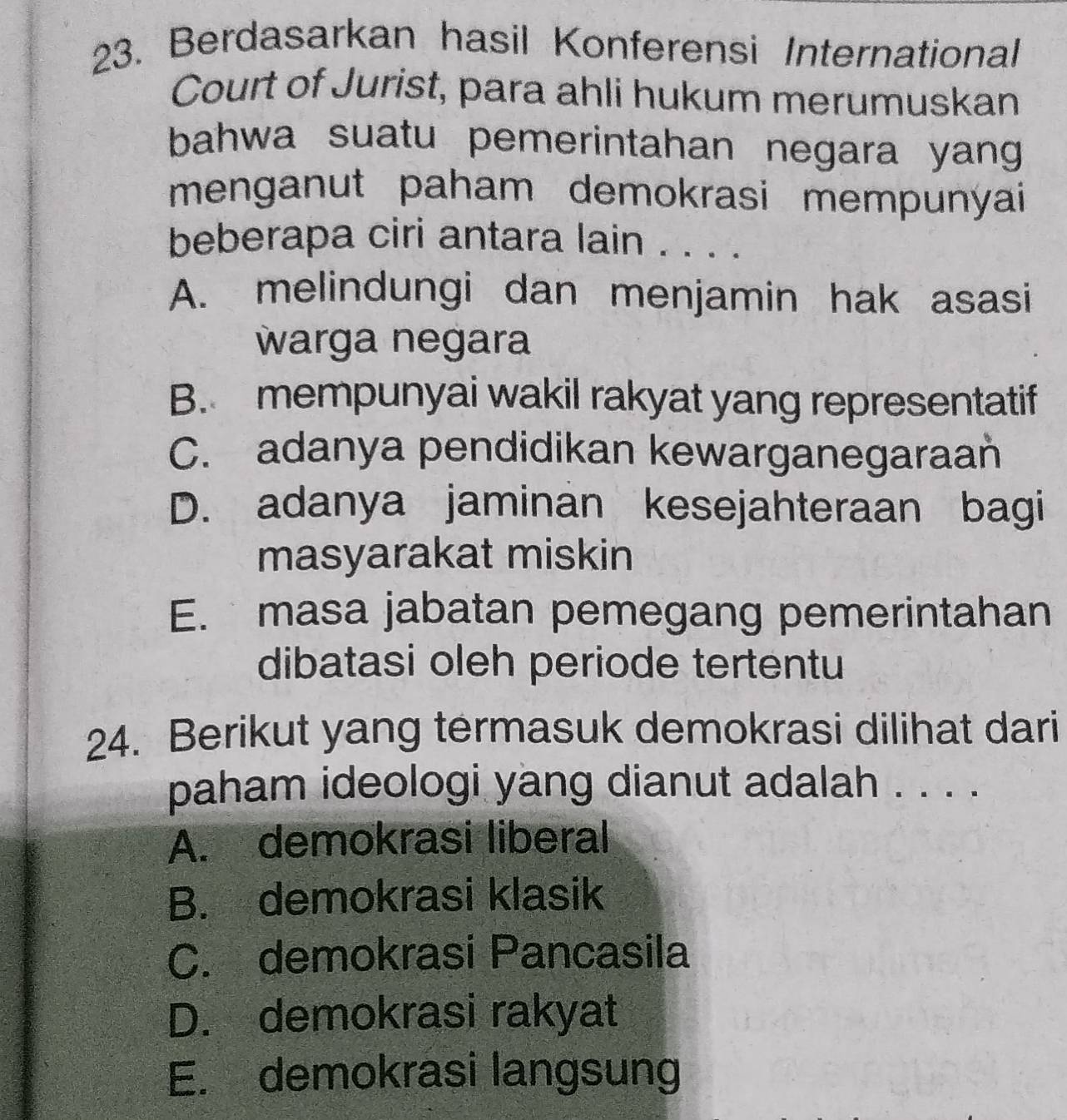 Berdasarkan hasil Konferensi International
Court of Jurist, para ahli hukum merumuskan
bahwa suatu pemerintahan negara yang 
menganut paham demokrasi mempunyai 
beberapa ciri antara lain . . . .
A. melindungi dan menjamin hak asasi
warga negara
B. mempunyai wakil rakyat yang representatif
C. adanya pendidikan kewarganegaraan
D. adanya jaminan kesejahteraan bagi
masyarakat miskin
E. masa jabatan pemegang pemerintahan
dibatasi oleh periode tertentu
24. Berikut yang termasuk demokrasi dilihat dari
paham ideologi yang dianut adalah . . . .
A. demokrasi liberal
B. demokrasi klasik
C. demokrasi Pancasila
D. demokrasi rakyat
E. demokrasi langsung