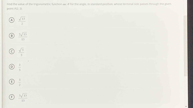 Find the value of the trigonometric function secθ for the angle, in standard position, whose terminal side passes through the given
point P(2,3).
a  sqrt(13)/2 
B  2sqrt(13)/13 
C  sqrt(3)/3 
D  2/3 
E  3/2 
F  3sqrt(13)/13 