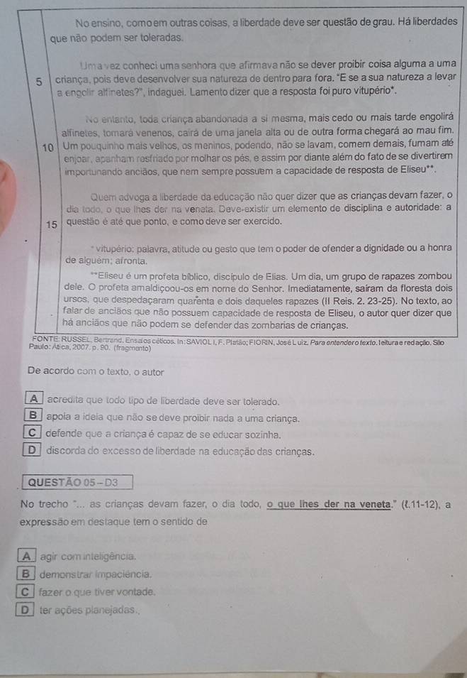 No ensino, comoem outras coisas, a liberdade deve ser questão de grau. Há liberdades
que não podem ser toleradas.
Uma vez conheci uma senhora que afirmava não se dever proibir coisa alguma a uma
5  criança, pois deve desenvolver sua natureza de dentro para fora. "E se a sua natureza a levar
a engolir alfinetes?'', indaguei. Lamento dizer que a resposta foi puro vitupério*.
No entanto, toda criança abandonada a si mesma, mais cedo ou mais tarde engolirá
alfinetes, tomará venenos, cairá de uma janela alta ou de outra forma chegará ao mau fim.
10  Um pouquinho mais velhos, os meninos, podendo, não se lavam, comem demais, fumam até
enjoar, apanham resfriado por molhar os pés, e assim por diante além do fato de se divertirem
importunando anciãos, que nem sempre possuem a capacidade de resposta de Eliseu**.
Quem advoga a liberdade da educação não quer dizer que as crianças devam fazer, o
dia todo, o que lhes der na veneta. Deve-existir um elemento de disciplina e autoridade: a
15 questão é até que ponto, e como deve ser exercido.
* vitupério: palavra, atitude ou gesto que tem o poder de ofender a dignidade ou a honra
de alguém; afronta.
**Eliseu é um profeta bíblico, discípulo de Elias. Um dia, um grupo de rapazes zombou
dele. O profeta amaldiçoou-os em nome do Senhor. Imediatamente, saíram da floresta dois
ursos, que despedaçaram quarenta e dois daqueles rapazes (II Reis. 2. 23-25). No texto, ao
falar de anciãos que não possuem capacidade de resposta de Eliseu, o autor quer dizer que
há anciãos que não podem se defender das zombarias de crianças.
FONTE: RUSSEL, Bertrand. Ensalos céticos. In: SAVIOL I, F. Platão; FIORIN, José Luiz. Para entender o texto. leitura e redação. São
Paulo: Ática, 2007. p. 90. (fragmento)
De acordo com o texto. o autor
A acredita que todo tipo de liberdade deve ser tolerado.
B   apoia a ideia que não se deve proibir nada a uma criança.
C  defende que a criançaé capaz de se educar sozinha.
D discorda do excesso de liberdade na educação das crianças.
QUESTÃO 05- D3
No trecho "... as crianças devam fazer, o dia todo, o que lhes der na veneta." (l.11-12), a
expressão em destaque tem o sentido de
A  agir com inteligência
B  demonstrar impaciência.
C fazer o que tiver vontade.
D ter ações planejadas