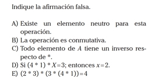 Indique la afirmación falsa.
A) Existe un elemento neutro para esta
operación.
B) La operación es conmutativa.
C) Todo elemento de A tiene un inverso res-
pecto de *.
D) Si(4*1)*X=3; entonces x=2.
E) (2^*3)*(3^*(4^*1))=4