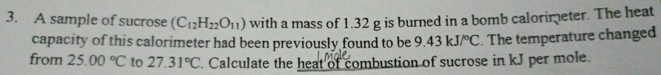 A sample of sucrose (C_12H_22O_11) with a mass of 1.32 g is burned in a bomb calorimeter. The heat 
capacity of this calorimeter had been previously found to be 9.43 kJ/^circ C. The temperature changed 
from 25.00°C to 27.31°C. Calculate the heat of combustion of sucrose in kJ per mole.