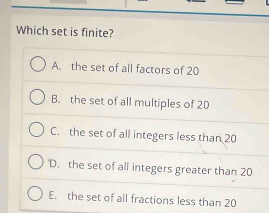 Which set is finite?
A. the set of all factors of 20
B. the set of all multiples of 20
C. the set of all integers less than 20
D. the set of all integers greater than 20
E. the set of all fractions less than 20