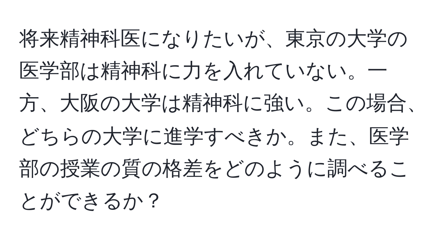 将来精神科医になりたいが、東京の大学の医学部は精神科に力を入れていない。一方、大阪の大学は精神科に強い。この場合、どちらの大学に進学すべきか。また、医学部の授業の質の格差をどのように調べることができるか？