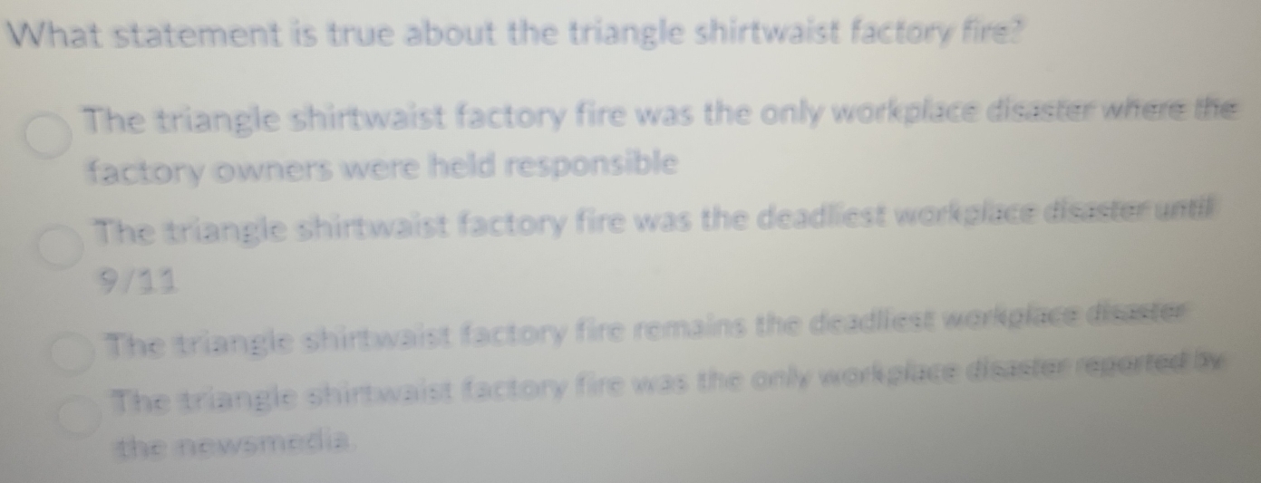 What statement is true about the triangle shirtwaist factory fire?
The triangle shirtwaist factory fire was the only workplace disaster where the
factory owners were held responsible
The triangle shirtwaist factory fire was the deadliest workplace disaster until
9/11
The triangle shirtwaist factory fire remains the deadliest workplace disaster
The triangle shirtwaist factory fire was the only workplace disaster reported by
the newsmedia.