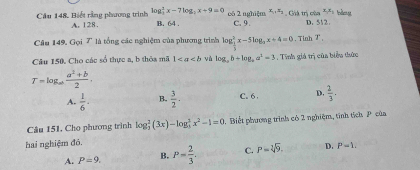 Biết rằng phương trình log _2^(2x-7log _2)x+9=0 có 2 nghiệm x_1, x_2. Giá trị của x_1x_2 bǎng
A. 128. B. 64. C. 9. D. 512.
Câu 149. Gọi T là tổng các nghiệm của phương trình log _ 1/3 ^2x-5log _3x+4=0. Tinh T 、
Câu 150. Cho các số thực a, b thỏa mã 1 và log _ab+log _ba^2=3. Tính giá trị của biểu thức
T=log _ab (a^2+b)/2 .
A.  1/6 ·  3/2 . C. 6 . D.  2/3 . 
B.
Câu 151. Cho phương trình log _3^(2(3x)-log _3^2x^2)-1=0. Biết phương trình có 2 nghiệm, tính tích P của
hai nghiệm đó.
A. P=9.
B. P= 2/3 . C. P=sqrt[3](9). D. P=1.