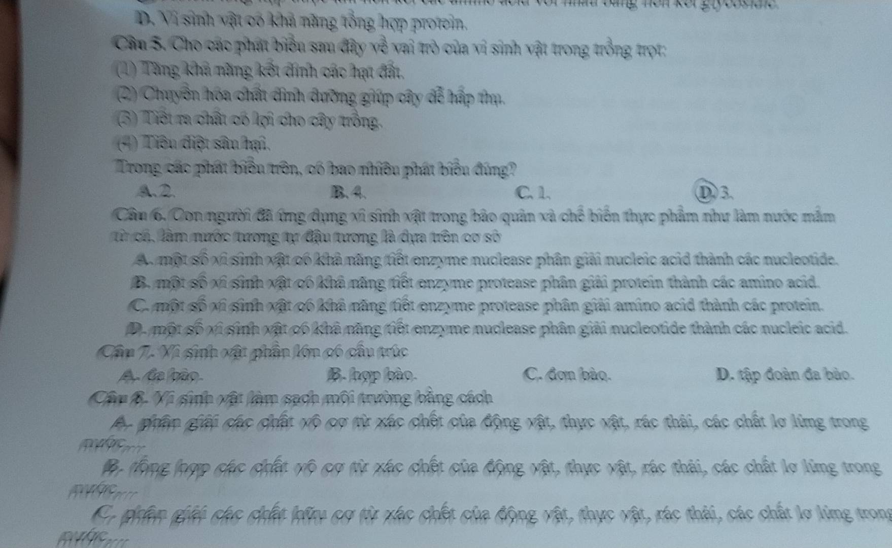 mat đàng nền kết gryoosie
D. Vi sinh vật có khả năng tổng hợp protein.
Cầu S. Cho các phát biểu sau đây về vai trò của vì sinh vật trong trồng trọt:
(1) Tăng khả năng kết đính các hạt đất.
(2) Chuyển hóa chất đình đưỡng giúp cây để hấp thụ.
(3) Tiết ra chất có lợi cho cây trồng.
(4) Tiêu điệt sâu hại.
Trong các phát biểu trên, có bao nhiều phát biểu đúng?
A.2. B. 4. C. 1. D3.
Cầm 6. Con người đã ứng dụng xỉ sinh xật trong bảo quân xà chế biển thực phẩm như làm nước mắm
từ cá, làm nước tương tự đậu tương là dựa trên cơ sở
A. một số xỉ sinh xật có khả năng tiết enzyme nuclease phân giải nucleic acid thành các nucleotide.
B. một số xỉ sinh xật có khả năng tiết enzyme protease phân giải protein thành các amino acid.
C. một số vi sinh xật có khả năng tiết enzyme protease phân giải amino acid thành các protein.
D. một số xi sinh xật có khả năng tiết enzyme nuclease phân giải nucleotide thành các nucleic acid.
Cầu 7. Vì sinh vật phần lớn có cầu trúc
A. Ca bào B. hợp bào. C. đơn bào. D. tập đoàn đa bảo.
Câu B. Vi sinh vật làm sach môi trường bằng cách
Ac guâm gii các chất vô cơ từ xác chết của động vật, thực vật, rác thái, các chất lơ lừmg trong
ộ tông đợp các chất vô cơ từ xác chết của động vật, thực vật, rác thải, các chất lợ lừmg trong
Ca phên ghi chc chất đữ cơ từ xác chết của động vật, thực vật, rác thải, các chất lợ lừng trong