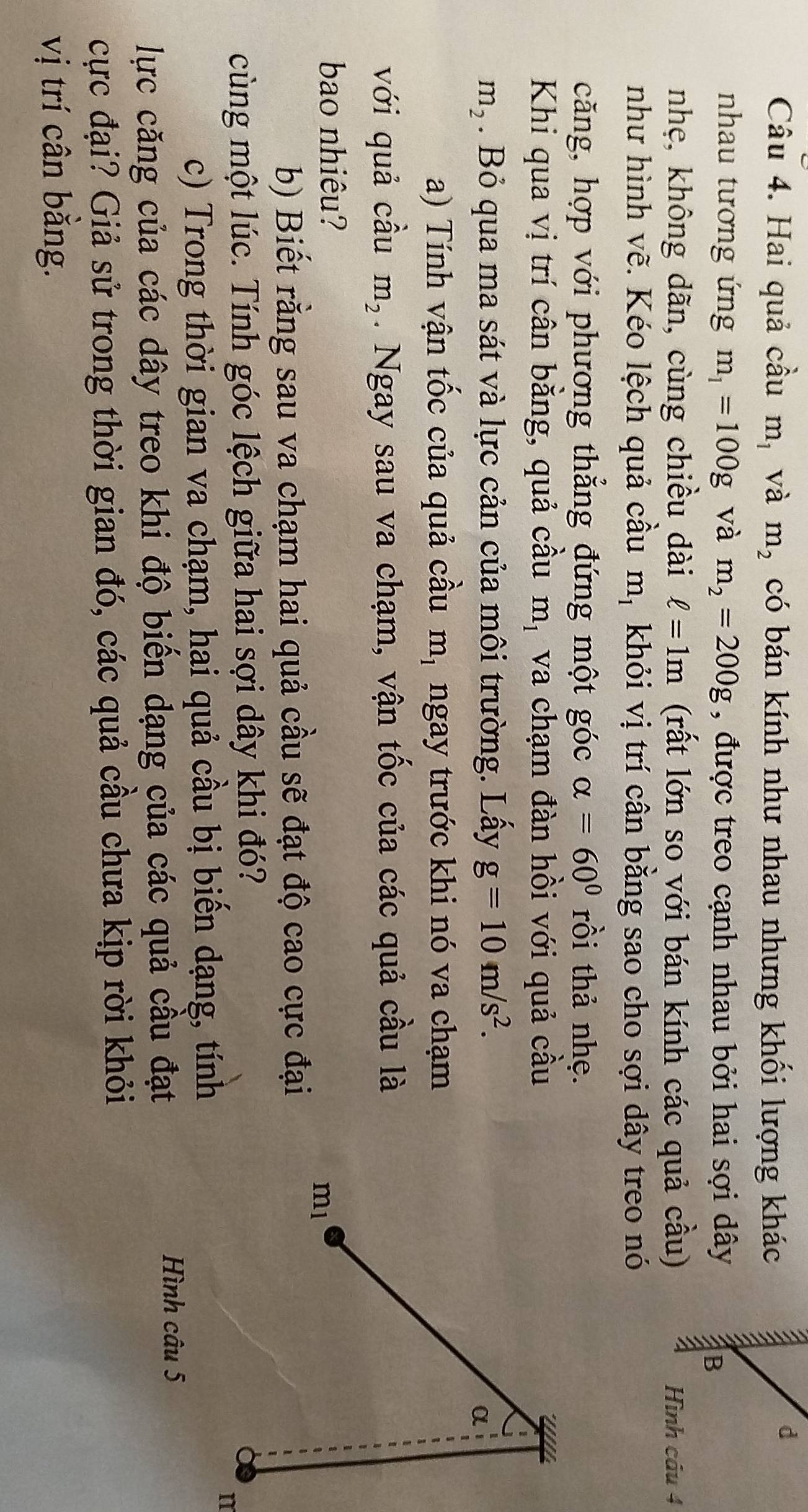 Hai quả cầu m_1 và m_2 có bán kính như nhau nhưng khối lượng khác 
d 
nhau tương ứng m_1=100g và m_2=200g , được treo cạnh nhau bởi hai sợi dây 
a B 
nhẹ, không dãn, cùng chiều dài ell =1m (rất lớn so với bán kính các quả cầu) Hình câu 4 
như hình vẽ. Kéo lệch quả cầu m_1 khỏi vị trí cân bằng sao cho sợi dây treo nó 
căng, hợp với phương thẳng đứng một góc alpha =60° rồi thả nhẹ. 
Khi qua vị trí cân bằng, quả cầu m_1 va chạm đàn hồi với quả cầu
m_2. Bỏ qua ma sát và lực cản của môi trường. Lấy g=10m/s^2. 
α 
a) Tính vận tốc của quả cầu m_1 ngay trước khi nó va chạm 
với quả cầu m_2. Ngay sau va chạm, vận tốc của các quả cầu là 
bao nhiêu?
m_1
b) Biết rằng sau va chạm hai quả cầu sẽ đạt độ cao cực đại 
cùng một lúc. Tính góc lệch giữa hai sợi dây khi đó? 
c) Trong thời gian va chạm, hai quả cầu bị biến dạng, tính 
n 
lực căng của các dây treo khi độ biến dạng của các quả cầu đạt 
Hình câu 5 
cực đại? Giả sử trong thời gian đó, các quả cầu chưa kịp rời khỏi 
vị trí cân bằng.