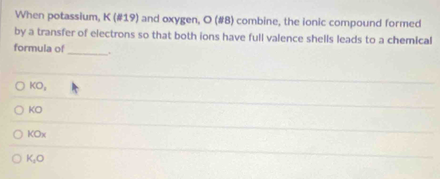 When potassium, K (#19) and oxygen, O (#8) combine, the ionic compound formed
by a transfer of electrons so that both ions have full valence shells leads to a chemical
formula of _.
KO_2
KO
KOx
K_1O