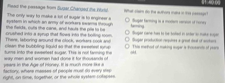 01140100
Read the passage from Sugar Changed the World. What claim do the authors make in this passage?
The only way to make a lot of sugar is to engineer a
system in which an army of workers swarms through Sugar farming is a modern version of heney
the fields, cuts the cane, and hauls the pile to be farming.
crushed into a syrup that flows into the boiling room. Sugar cane has to be boiled in order to make suger
There, laboring around the clock, workers cook and Sugar production requires a great deal of workers.
clean the bubbling liquid so that the sweetest syrup This method of making sugar is thousands of years
turns into the sweetest sugar. This is not farming the old .
way men and women had done it for thousands of
years in the Age of Honey. It is much more like a
factory, where masses of people must do every step
right, on time, together, or the whole system collapses.