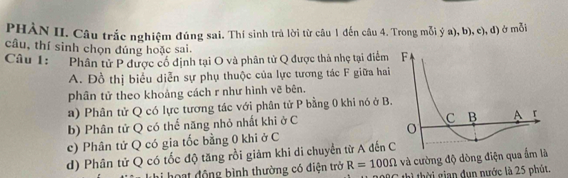 PHÀN II. Câu trắc nghiệm đúng sai. Thí sinh trả lời từ câu 1 đến câu 4. Trong mỗi ý a), b), c), d) ở mỗi
câu, thí sinh chọn đúng hoặc sai.
Câu 1: Phân tử P được cổ định tại O và phân tử Q được thả nhẹ tại điểm
A. Đồ thị biểu diễn sự phụ thuộc của lực tương tác F giữa hai
phân tử theo khoảng cách r như hình vẽ bên.
a) Phân tử Q có lực tương tác với phân tử P bằng 0 khi nó ở B.
b) Phân tử Q có thế năng nhỏ nhất khi ở C
c) Phân tử Q có gia tốc bằng 0 khi ở C
d) Phân tử Q có tốc độ tăng rồi giảm khi di chuyền từ A đến 
Li hoạt động bình thường có điện trở R=100Omega và cường độ dòng điện qua ấm là
thì thời gian dụn nước là 25 phút.