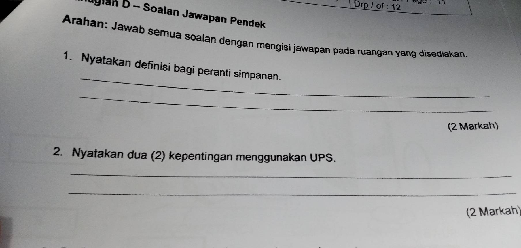 Drp / of : 12 
uylan D - Soalan Jawapan Pendek 
Arahan: Jawab semua soalan dengan mengisi jawapan pada ruangan yang disediakan. 
_ 
1. Nyatakan definisi bagi peranti simpanan. 
_ 
(2 Markah) 
2. Nyatakan dua (2) kepentingan menggunakan UPS. 
_ 
_ 
(2 Markah)