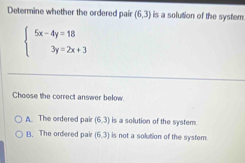 Determine whether the ordered pair (6,3) is a solution of the system.
beginarrayl 5x-4y=18 3y=2x+3endarray.
Choose the correct answer below.
A. The ordered pair (6,3) is a solution of the system.
B. The ordered pair (6,3) is not a solution of the system.