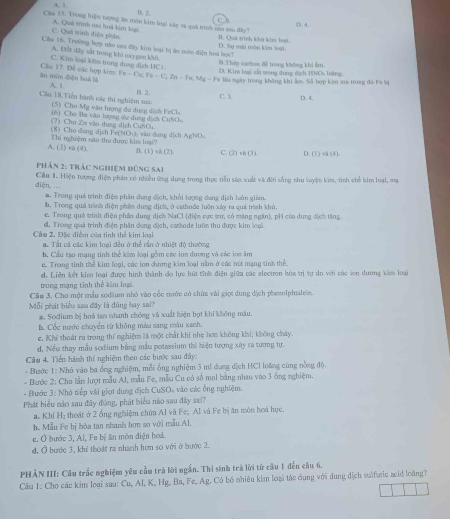 A. 1.
D. 2.
C
Cầu 15. Trong hiện tượng ăn mòn kim loại xây ra quá trình nào sau đây?
D. 4.
A. Quá trình oxi hoá kim loại
C. Quả trình điện phần.
B. Quá trình khử kim loại.
Cầu 16. Trường hợp nào sau đây kim loại bị ân môn điện hoá 1 oc?
D. Sự mài môn kim loại.
A. Đốt dây sắt trong khi oxygen khô.
C. Kim loại kêm trong dung dịch HC1.
B.Thép carbon để trong không khí ẩm.
D. Kim loại sất trong dung địch HNOs loàng.
Cầu 17. Đề các hợp kim: Fe - Cu; Fe - C; Zn - Fe; Mg - Fe lâu ngày trong không khi âm. Số hợp kim mã trong đó Fe bị
ăn mòn điện hoá là
A. 1. B. 2.
C. 3. D. 4.
Câu 18.Tiến hành các thí nghiệm sau:
(5) Cho Mg vào lượng dư dung dịch FeCl₃.
(6) Cho Ba vào lượng dư dung dịch CuSO
(7) Cho Zn vào dung dịch CuSO,
(8) Cho dung dịch Fe(NO₃): vào dung dịch AgNO₃.
Thí nghiệm nào thu được kim loại7
A. (3) và (4). B. (1) và (2). C. (2) và (3). D. (1) và (4).
phản 2: trác nghiệm đúng sai
Câu 1. Hiện tượng điện phân có nhiều ứng dụng trong thực tiễn sản xuất và đời sống như luyện kim, tinh chế kim loại, mạ
điện, ...
a. Trong quá trình điện phân dung dịch, khối lượng dung dịch luôn giảm.
b. Trong quá trình điện phân dung dịch, ở cathode luôn xảy ra quá trình khử.
c. Trong quá trình điện phân dung dịch NaCl (điện cực trơ, có màng ngăn), pH của dung dịch tăng.
d. Trong quá trình điện phân dung dịch, cathode luôn thu được kim loại.
Câu 2. Đặc điểm của tỉnh thể kim loại
a. Tất cá các kim loại đều ở thể rắn ở nhiệt độ thường
b. Cấu tạo mạng tinh thể kim loại gồm các ion dương và các ion âm
c. Trong tinh thể kim loại, các ion dương kim loại nằm ở các nút mạng tinh thể.
d. Liên kết kim loại được hình thành do lực hút tĩnh điện giữa các electron hóa trị tự do với các ion dương kim loại
trong mạng tinh thể kim loại.
Câu 3. Cho một mẫu sodium nhỏ vào cốc nước có chứa vài giọt dung dịch phenolphtalein.
Mỗi phát biểu sau đây là đúng hay sai?
a. Sodium bị hoả tan nhanh chóng và xuất hiện bọt khí không màu.
b. Cốc nước chuyển từ không màu sang màu xanh.
c. Khí thoát ra trong thí nghiệm là một chất khí nhẹ hơn không khí; không cháy.
d. Nếu thay mẫu sodium bằng mẫu potassium thì hiện tượng xây ra tương tự.
Câu 4. Tiến hành thí nghiệm theo các bước sau đây:
- Bước 1: Nhỏ vào ba ống nghiệm, mỗi ống nghiệm 3 ml dung dịch HCl loãng cùng nồng độ.
- Bước 2: Cho lần lượt mẫu Al, mẫu Fe, mẫu Cu có số mol bằng nhau vào 3 ống nghiệm.
- Bước 3: Nhỏ tiếp vài giọt dung dịch CuSO₄ vào các ống nghiệm.
Phát biểu nào sau đây đúng, phát biểu nào sau đây sai?
a. Khí H_2 thoát ở 2 ống nghiệm chứa Al và Fe; Al và Fe bị ăn mòn hoá học.
b. Mẫu Fe bị hòa tan nhanh hơn so với mẫu Al.
c. Ở bước 3, Al, Fe bị ăn mòn điện hoá.
d. Ở bước 3, khí thoát ra nhanh hơn so với ở bước 2.
PHẢN III: Câu trắc nghiệm yêu cầu trả lời ngắn. Thí sinh trả lời từ câu 1 đến câu 6.
Câu 1: Cho các kim loại sau: Cu, Al, K, Hg, Ba, Fe, Ag. Có bó nhiêu kim loại tác dụng với dung dịch sulfuric acid loãng?