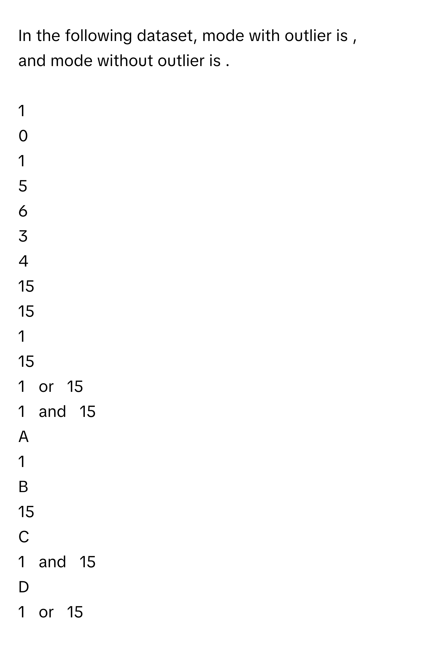 In the following dataset, mode with outlier is , and mode without outlier is .
 
1      
0      
1      
5      
6      
3      
4      
15      
15      
		
1     
15     
1     or     15     
1     and     15     

A  
1      


B  
15      


C  
1     and     15      


D  
1     or     15