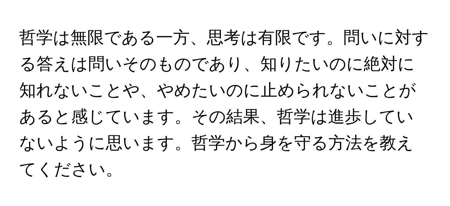 哲学は無限である一方、思考は有限です。問いに対する答えは問いそのものであり、知りたいのに絶対に知れないことや、やめたいのに止められないことがあると感じています。その結果、哲学は進歩していないように思います。哲学から身を守る方法を教えてください。