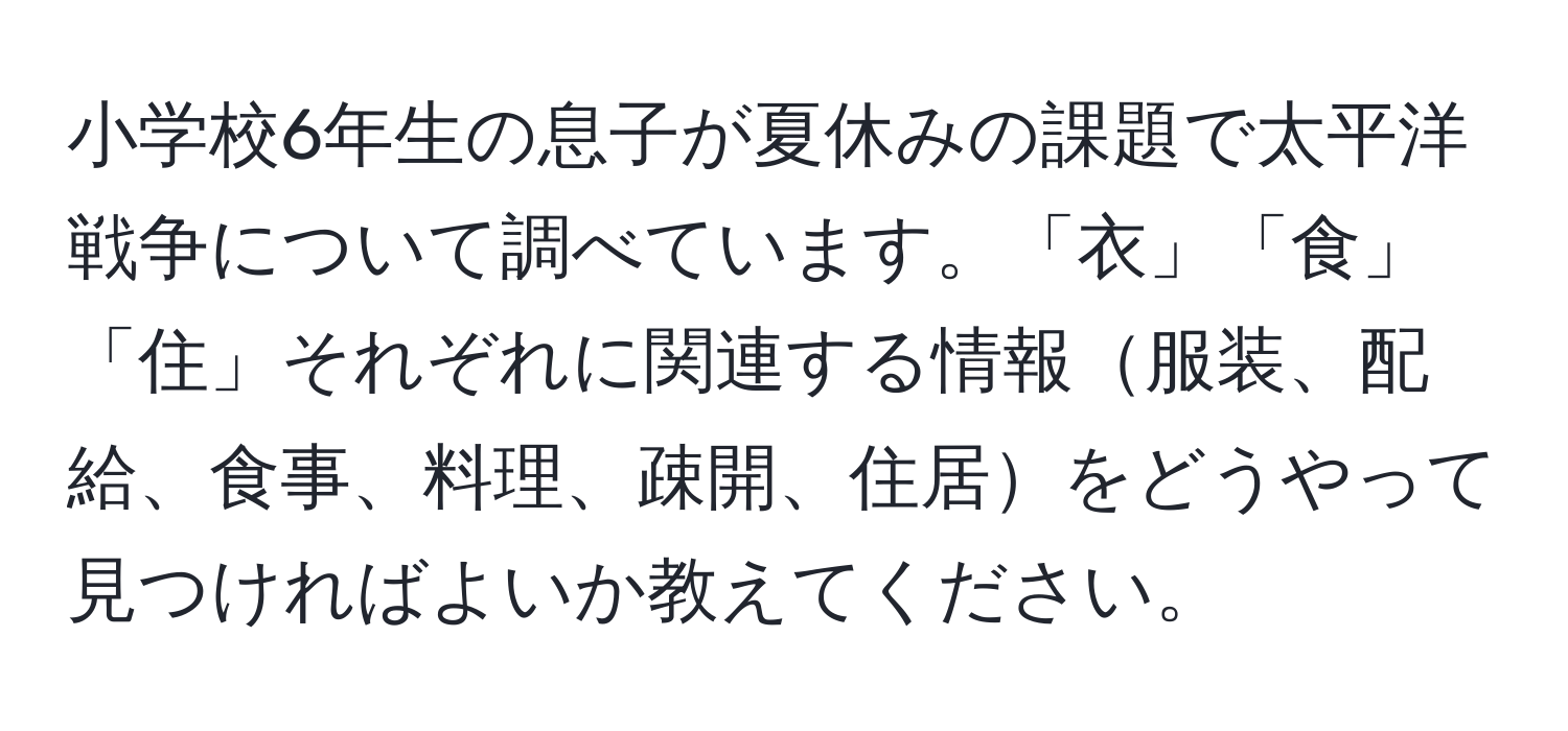 小学校6年生の息子が夏休みの課題で太平洋戦争について調べています。「衣」「食」「住」それぞれに関連する情報服装、配給、食事、料理、疎開、住居をどうやって見つければよいか教えてください。