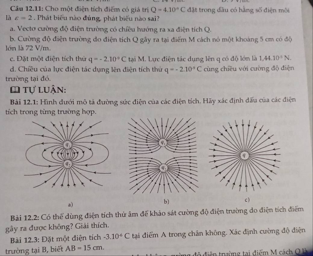 Câu 12.11: Cho một điện tích điểm có giá trị Q=4.10^(-9)C đặt trong đầu có hằng số điện môi
là varepsilon =2. Phát biểu nào đúng, phát biểu nào sai?
a. Vectơ cường độ điện trường có chiều hướng ra xa điện tích Q.
b. Cường độ điện trường do điện tích Q gây ra tại điểm M cách nó một khoảng 5 cm có độ
lớn là 72 V/m.
c. Đặt một điện tích thử q=-2.10^(-9)C tại M. Lực điện tác dụng lên q có độ lớn là 1,44.10^(-5)N.
d. Chiều của lực điện tác dụng lên điện tích thứ q=-2.10^(-9)C cùng chiều với cường độ điện
trường tại đó.
O tự luận:
Bài 12.1: Hình dưới mô tả đường sức điện của các điện tích. Hãy xác định dấu của các điện
tích trong từng trường hợp.
a)
b)
c)
Bài 12.2: Có thể dùng điện tích thử âm để khảo sát cường độ điện trường do điện tích điểm
ghat a) y ra được không? Giải thích.
Bài 12.3: Đặt một điện tích -3.10^(-6)C tại điểm A trong chân không. Xác định cường độ điện
trường tại B, biết AB=15cm.
ng độ điện trường tai điểm M cách Q là