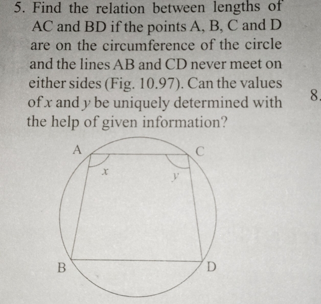 Find the relation between lengths of
AC and BD if the points A, B, C and D
are on the circumference of the circle 
and the lines AB and CD never meet on 
either sides (Fig. 10.97). Can the values 
of x and y be uniquely determined with 8. 
the help of given information?