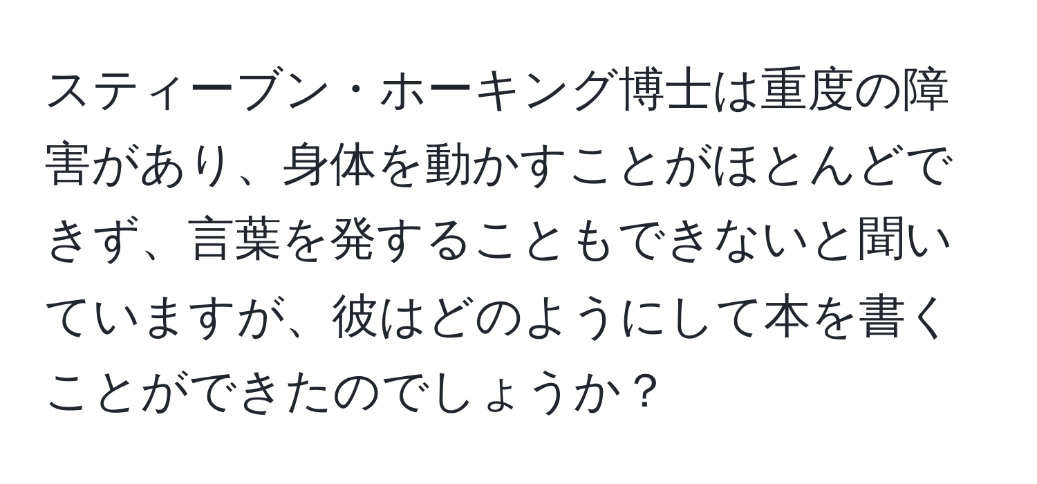 スティーブン・ホーキング博士は重度の障害があり、身体を動かすことがほとんどできず、言葉を発することもできないと聞いていますが、彼はどのようにして本を書くことができたのでしょうか？