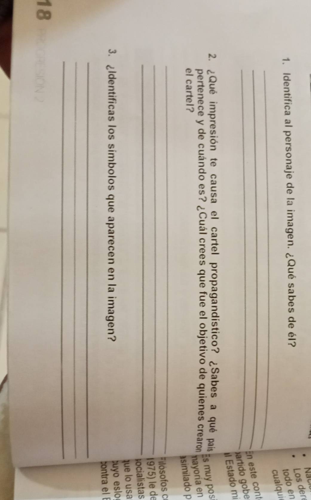 Nack Los der 
1. Identifica al personaje de la imagen. ¿Qué sabes de él? 
todo en 
_ 
cualqui 
_En este cont 
_partido gobe 
l Estado mi 
2. ¿Qué impresión te causa el cartel propagandístico? ¿Sabes a qué país 
pertenece y de cuándo es? ¿Cuál crees que fue el objetivo de quienes crearon 
Es muy pos 
nayoría en 
el cartel? 
asimilado p 
_ 
Filósofos c 
_ 
_1975) le de 
ocialistas 
que lo usa 
3. ldentificas los símbolos que aparecen en la imagen? 
cuyo eslo 
contra el 
_ 
_ 
_ 
18