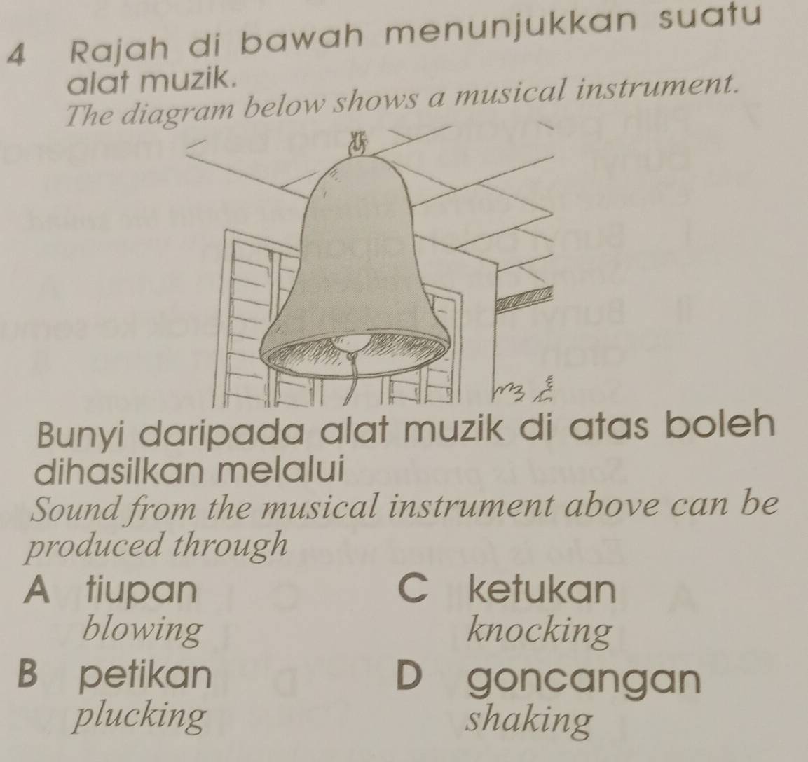 Rajah di bawah menunjukkan suatu
alat muzik.
The digram below shows a musical instrument.
Bunyi daripada alat muzik di atas boleh
dihasilkan melalui
Sound from the musical instrument above can be
produced through
A tiupan C ketukan
blowing knocking
B petikan D goncangan
plucking shaking