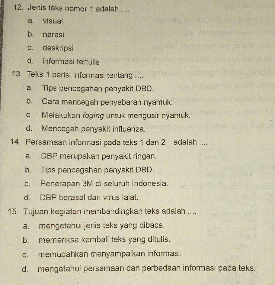 Jenis teks nomor 1 adalah ....
a. visual
b. narasi
c. deskripsi
d. informasi tertulis
13. Teks 1 berisi informasi tentang ....
a. Tips pencegahan penyakit DBD.
b. Cara mencegah penyebaran nyamuk.
c. Melakukan foging untuk mengusir nyamuk.
d. Mencegah penyakit influenza.
14. Persamaan informasi pada teks 1 dan 2 adalah ....
a. DBP merupakan penyakit ringan.
b. Tips pencegahan penyakit DBD.
c. Penerapan 3M di seluruh Indonesia.
d. DBP berasal dari virus lalat.
15. Tujuan kegiatan membandingkan teks adalah ....
a. mengetahui jenis teks yang dibaca.
b. memeriksa kembali teks yang ditulis.
c. memudahkan menyampaikan informasi.
d. mengetahui persamaan dan perbedaan informasi pada teks.