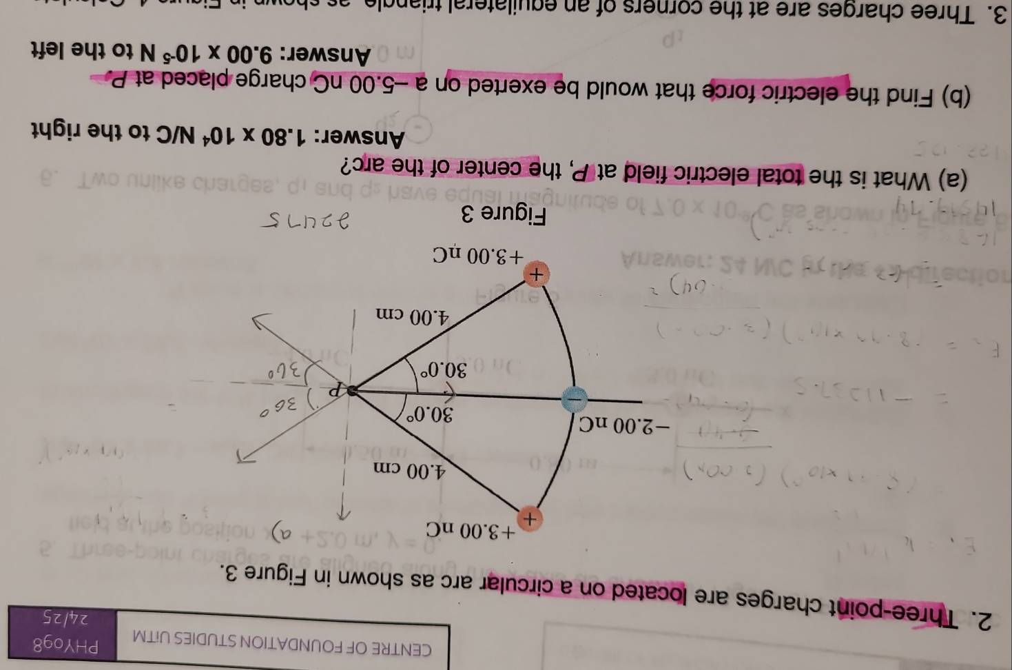 CENTRE OF FOUNDATION STUDIES UiTM PHY098
24/25
2. Three-point charges are located on a circular arc as shown in Figure 3.
Figure 3
(a) What is the total electric field at P, the center of the arc?
Answer: 1.80* 10^4N/C to the right
(b) Find the electric force that would be exerted on a -5.00 nC charge placed at P
Answer: 9.00* 10^(-5)N to the left
3. Three charges are at the corners of an equilateral tria n g le    s