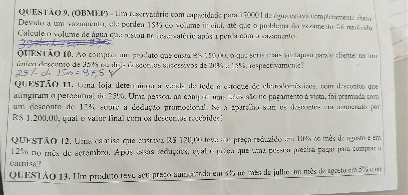 (OBMEP) - Um reservatório com capacidade para 17000 1 de água estava completamente cheio. 
Devido a um vazamento, ele perdeu 15% do volume inicial, até que o problema do vazamento foi resolvido. 
Calcule o volume de água que restou no reservatório após a perda com o vazamento. 
QUESTÃO 10. Ao comprar um produto que custa R$ 150,00, o que seria mais vantajoso para o cliente: ter um 
único desconto de 35% ou dois descontos sucessivos de 20% e 15%, respectivamente? 
QUESTÃO 11. Uma loja determinou a venda de todo o estoque de eletrodomésticos, com descontos que 
atingiram o percentual de 25%. Uma pessoa, ao comprar uma televisão no pagamento à vista, foi premiada com 
um desconto de 12% sobre a dedução promocional. Se o aparelho sem os descontos era anunciado por
R$ 1.200,00, qual o valor final com os descontos recebidos? 
QUESTÃO 12. Uma camisa que custava R$ 120,00 teve seu preço reduzido em 10% no mês de agosto e em
12% no mês de setembro. Após essas reduções, qual o preço que uma pessoa precisa pagar para comprar a 
camisa? 
QUESTÃo 13. Um produto teve seu preço aumentado em 8% no mês de julho, no mês de agosto em 5% e no