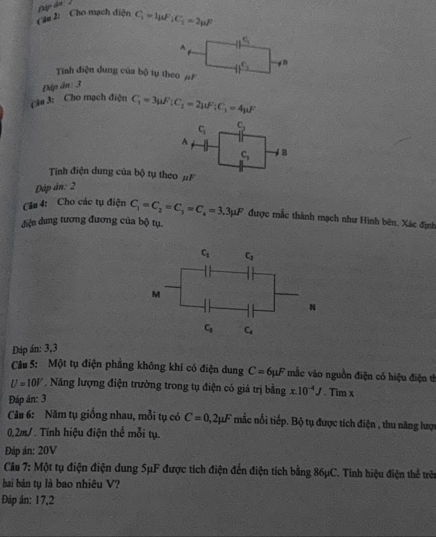 Dập ân 2
Câu 2: Cho mạch điện C_1=4mu F_1C_2=2mu F
Tinh điện dung của bộ tụ theo μF
Đấp ân: 3
Câu 3: Cho mạch điện C_1=3mu F;C_2=2mu F:C_1=4mu F
Tính điện dung của bộ tụ theo μF
Dáp án: 2
Câu 4: Cho các tụ điện C_1=C_2=C_3=C_4=3,3mu F được mắc thành mạch như Hình bên, Xác định
điện dung tương đương của bộ tụ.
Đáp án: 3,3
Câu 5: Một tụ điện phẳng không khí có điện dung C=6mu F mắc vào nguồn điện có hiệu điện th
U=10V. Năng lượng điện trường trong tụ điện có giả trị bằng x.10^(-4)J. Tìm x
Đáp án: 3
Câu 6: Năm tụ giống nhau, mỗi tụ có C=0,2mu F nắc nối tiếp. Bộ tụ được tích điện , thu năng lược
0,2mJ . Tính hiệu điện thế mỗi tụ.
Đáp án: 20V
Câu 7: Một tụ điện điện dung 5μF được tích điện đến điện tích bằng 86μC. Tính hiệu điện thể trên
hai bản tụ là bao nhiêu V?
Đáp án: 17,2