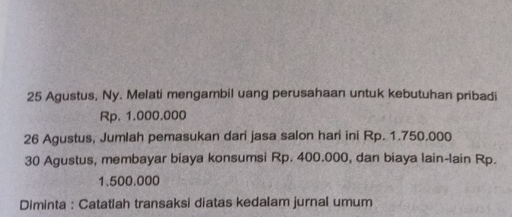 Agustus, Ny. Melati mengambil uang perusahaan untuk kebutuhan pribadi
Rp. 1.000.000
26 Agustus, Jumlah pemasukan dari jasa salon hari ini Rp. 1.750.000
30 Agustus, membayar biaya konsumsi Rp. 400.000, dan biaya lain-lain Rp.
1.500.000
Diminta : Catatlah transaksi diatas kedalam jurnal umum