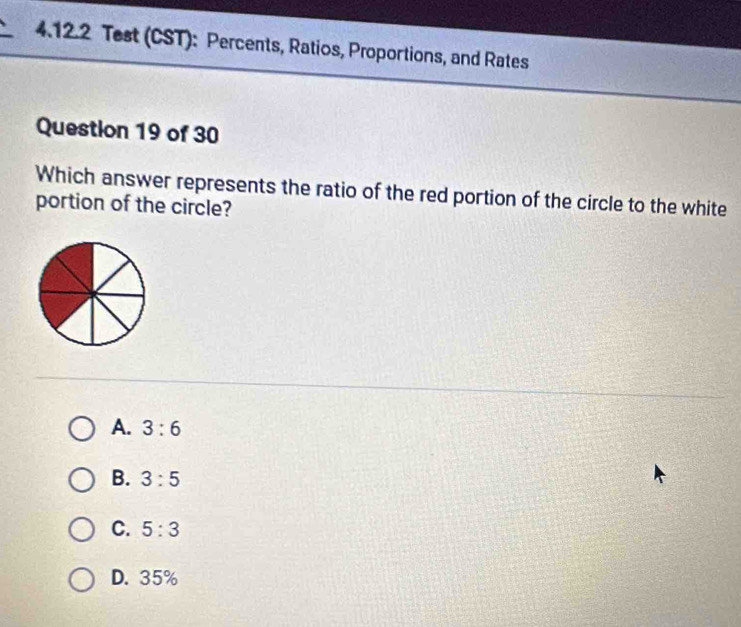 Test (CST): Percents, Ratios, Proportions, and Rates
Question 19 of 30
Which answer represents the ratio of the red portion of the circle to the white
portion of the circle?
A. 3:6
B. 3:5
C. 5:3
D. 35%