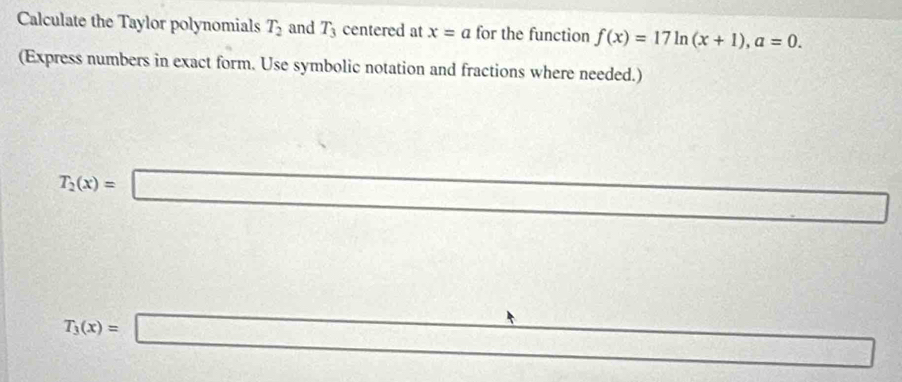 Calculate the Taylor polynomials T_2 and T_3 centered at x=a for the function f(x)=17ln (x+1), a=0. 
(Express numbers in exact form. Use symbolic notation and fractions where needed.)
T_2(x)=□ □ _ 
T_3(x)=□ A=88,8), (x-2)