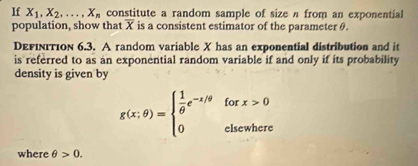 If X_1, X_2,..., X_n constitute a random sample of size n from an exponential 
population, show that overline X is a consistent estimator of the parameter θ. 
DEFIνITIoN 6.3. A random variable X has an exponential distribution and it 
is referred to as an exponential random variable if and only if its probability 
density is given by 
fo x>0
g(x;θ )=beginarrayl  1/θ  e^(-x/θ) 0endarray.  _□ 
elsewhere 
where θ >0.