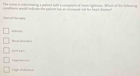 The nurse is interviewing a patient with a complaint of chest tightness. Which of the following
conditions would indicate the patient has an increased risk for heart disease?
Select all that apply.
Arthritis
Renal disorders
Joint pain
Hypertension
High cholesterol