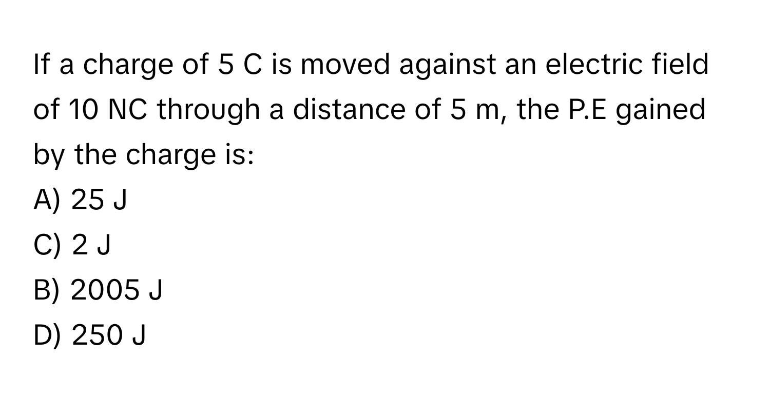 If a charge of 5 C is moved against an electric field of 10 NC through a distance of 5 m, the P.E gained by the charge is:

A) 25 J
C) 2 J
B) 2005 J
D) 250 J