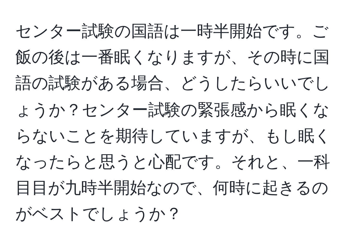 センター試験の国語は一時半開始です。ご飯の後は一番眠くなりますが、その時に国語の試験がある場合、どうしたらいいでしょうか？センター試験の緊張感から眠くならないことを期待していますが、もし眠くなったらと思うと心配です。それと、一科目目が九時半開始なので、何時に起きるのがベストでしょうか？