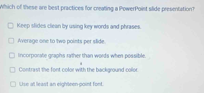 Which of these are best practices for creating a PowerPoint slide presentation?
Keep slides clean by using key words and phrases.
Average one to two points per slide.
Incorporate graphs rather than words when possible.
Contrast the font color with the background color.
Use at least an eighteen-point font.