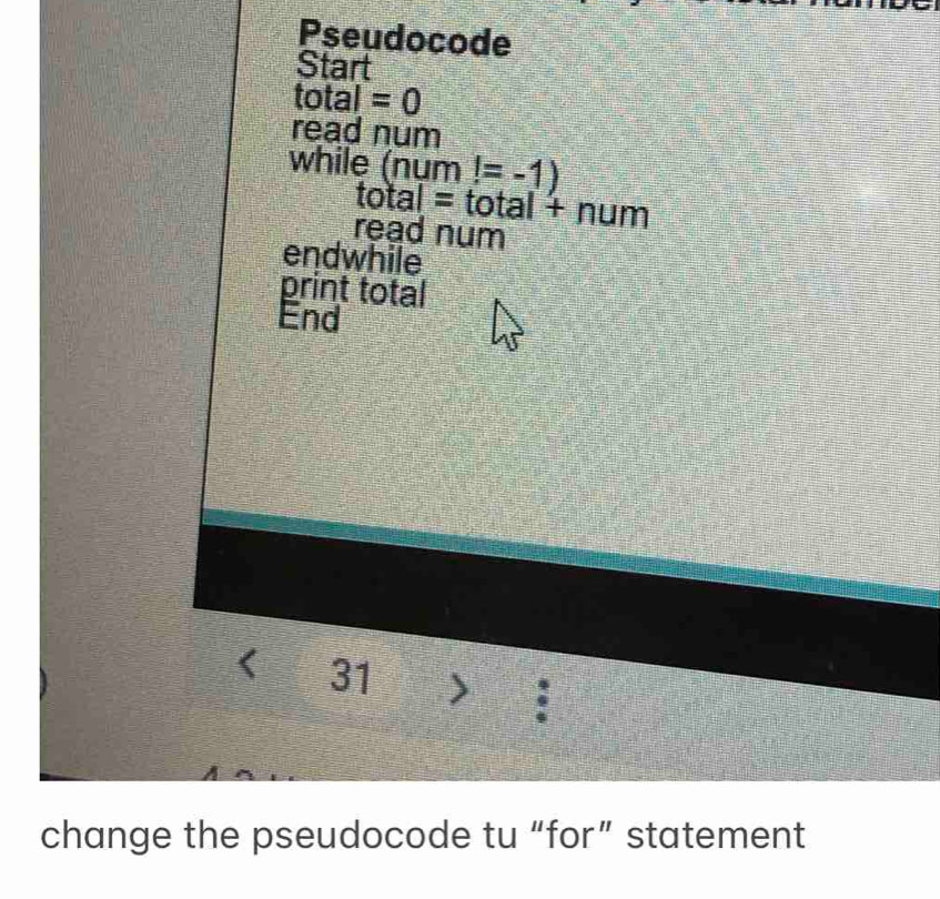 Pseudocode 
Start 
total =0
read num 
while (num!=-1)
total=total+num
read num 
endwhile 
print total 
End 
< 31> : 
change the pseudocode tu “for” statement