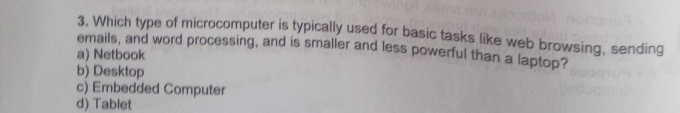 Which type of microcomputer is typically used for basic tasks like web browsing, sending
emails, and word processing, and is smaller and less powerful than a laptop?
a) Netbook
b) Desktop
c) Embedded Computer
d) Tablet