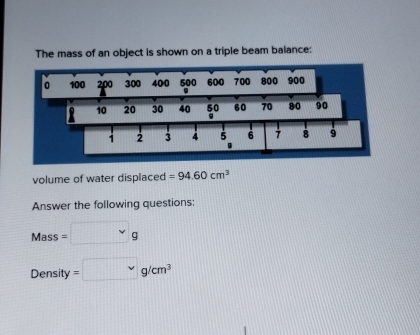 The mass of an object is shown on a triple beam balance: 
volume of water displaced =94.60cm^3
Answer the following questions:
Mass=□ g
Der sity 
Density =□ g/cm^3