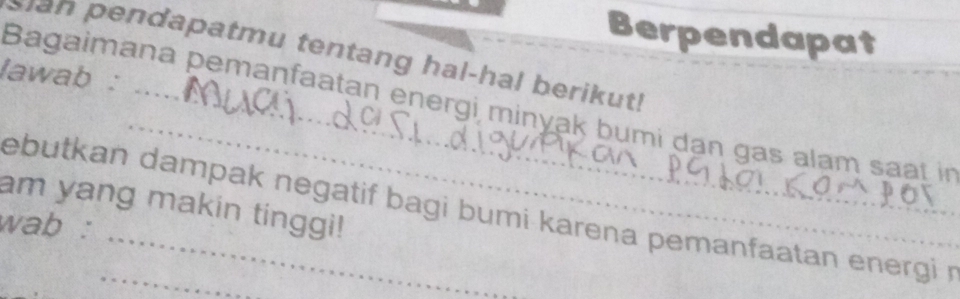 Berpendapat 
endapatmu tentang hal-hal berikut ! 
lawab : 
_ 
Bagaimana pemanfaatan energi minyak bumi dạn gas alam saat in 
am yang makin tinggi! 
ebutkan dampak negatif bagi bumi karena pemanfaatan energi r 
wab :