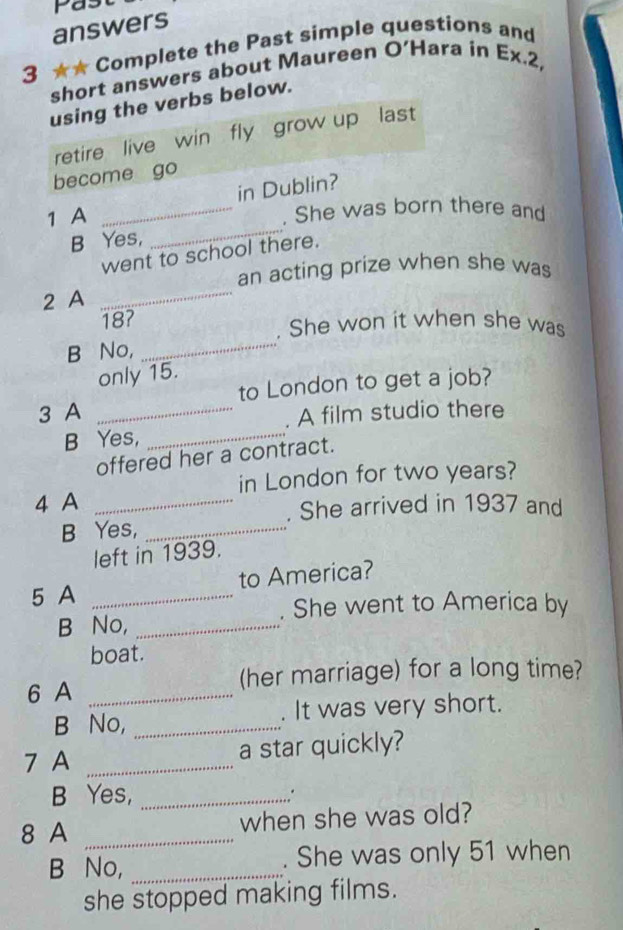 Pas 
answers 
3 ★★ Complete the Past simple questions and 
short answers about Maureen O’Hara in Ex.2, 
using the verbs below. 
retire live win fly grow up last 
become go 
in Dublin? 
_ 
1 A _. She was born there and 
B Yes, 
went to school there. 
an acting prize when she was 
2 A 
_
18? 
. She won it when she was 
B No, 
_ 
only 15. 
to London to get a job? 
3 A_ 
. A film studio there 
B Yes,_ 
offered her a contract. 
in London for two years? 
4 A_ 
. She arrived in 1937 and 
B Yes,_ 
left in 1939. 
to America? 
5 A_ 
. She went to America by 
B No,_ 
boat. 
6 A _(her marriage) for a long time? 
B No, _. It was very short. 
7 A_ 
a star quickly? 
B Yes, _. 
8 A _when she was old? 
B No, _. She was only 51 when 
she stopped making films.