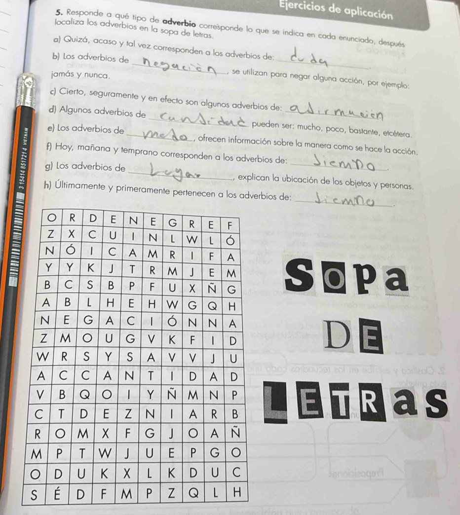 Ejercicios de aplicación 
5. Responde a qué tipo de adverbio corresponde lo que se indica en cada enunciado, después 
localiza los adverbios en la sopa de letras. 
_ 
_ 
a) Quizá, acaso y tal vez corresponden a los adverbios de: 
b) Los adverbios de 
. 
jamás y nunca. 
, se utilizan para negar alguna acción, por ejemplo: 
c) Cierto, seguramente y en efecto son algunos adverbios de: 
_ 
d) Algunos adverbios de 
_ 
pueden ser: mucho, poco, bastante, etcétera. 
e) Los adverbios de_ , ofrecen información sobre la manera como se hace la acción. 
f) Hoy, mañana y temprano corresponden a los adverbios de: 
。 
g) Los adverbios de _, explican la ubicación de los objetos y personas. 
_ 
h) Últimamente y primeramente pertenecen a los adverbios de: 
. 
Sopa 
D E 
E Ras 
conoibieager9