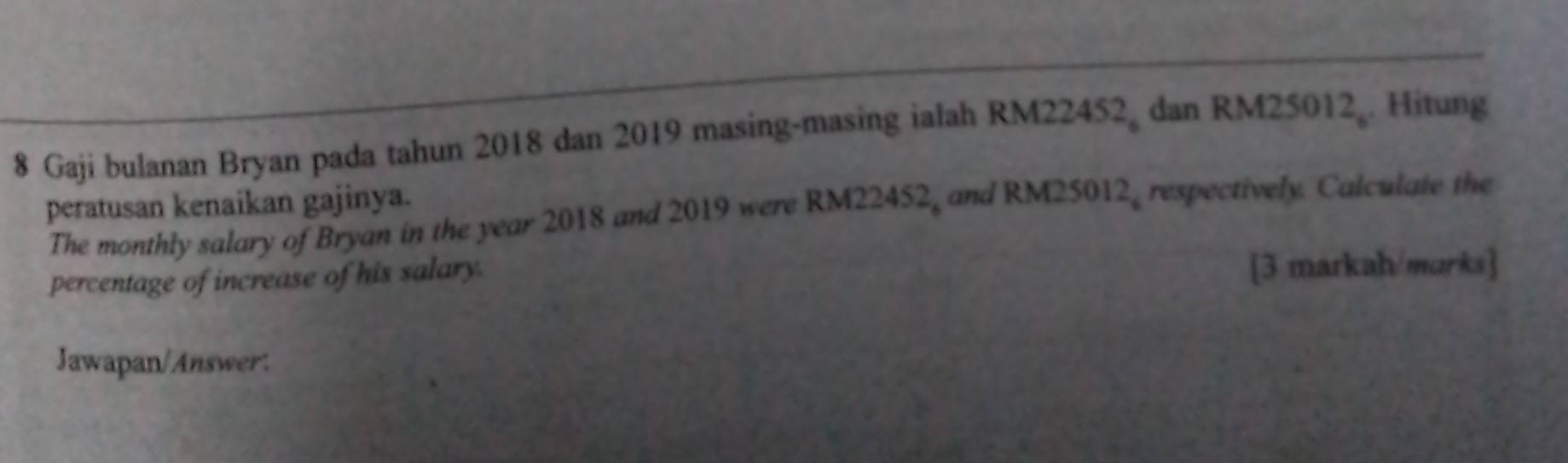 Gaji bulanan Bryan pada tahun 2018 dan 2019 masing-masing ialah RM224 52_6 dan RM25012. Hitung 
peratusan kenaikan gajinya. 
The monthly salary of Bryan in the year 2018 and 2019 were RM22452, and RM25012, respectively. Calculate the 
percentage of increase of his salary. [3 markah/marks] 
Jawapan/Answer.